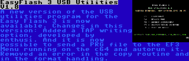 EasyFlash 3 USB Utilities V1.8 | A new version of the USB utilities program for the Easy Flash 3 is now available. Changes in this version: Added a TAP writing option, developed by enthusi. And it is now possible to send a PRG file to the EF3 Menu running on the c64 and autorun it. Removed an error in the copy routine and in the format handling.