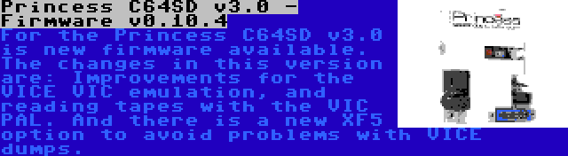 Princess C64SD v3.0 - Firmware v0.10.4 | For the Princess C64SD v3.0 is new firmware available. The changes in this version are: Improvements for the VICE VIC emulation, and reading tapes with the VIC PAL. And there is a new XF5 option to avoid problems with VICE dumps.