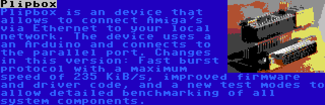 Plipbox | Plipbox is an device that allows to connect Amiga's via Ethernet to your local network. The device uses a an Arduino and connects to the parallel port. Changes in this version: Fast burst protocol with a maximum speed of 235 KiB/s, improved firmware and driver code, and a new test modes to allow detailed benchmarking of all system components.