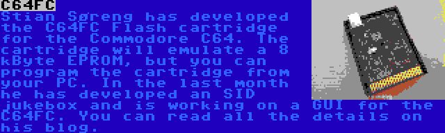 C64FC | Stian Søreng has developed the C64FC Flash cartridge for the Commodore C64. The cartridge will emulate a 8 kByte EPROM, but you can program the cartridge from your PC. In the last month he has developed an SID jukebox and is working on a GUI for the C64FC. You can read all the details on his blog.