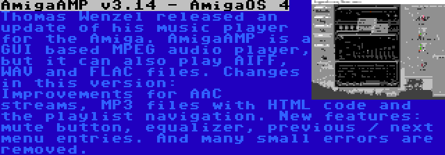 AmigaAMP v3.14 - AmigaOS 4 | Thomas Wenzel released an update of his music player for the Amiga. AmigaAMP is a GUI based MPEG audio player, but it can also play AIFF, WAV and FLAC files. Changes in this version: Improvements for AAC streams, MP3 files with HTML code and the playlist navigation. New features: mute button, equalizer, previous / next menu entries. And many small errors are removed.