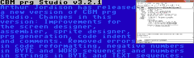 CBM prg Studio v3.2.1 | Arthur Jordison has released a new version of CBM prg Studio. Changes in this version: Improvements for the screen designer, assembler, sprite designer, prg generation, code indent and comments. Removed errors in code reformatting, negative numbers in BYTE and WORD sequences and numbers in strings in BYTE and TEXT sequences.