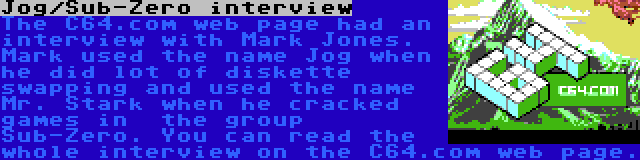 Jog/Sub-Zero interview | The C64.com web page had an interview with Mark Jones. Mark used the name Jog when he did lot of diskette swapping and used the name Mr. Stark when he cracked games in  the group Sub-Zero. You can read the whole interview on the C64.com web page.