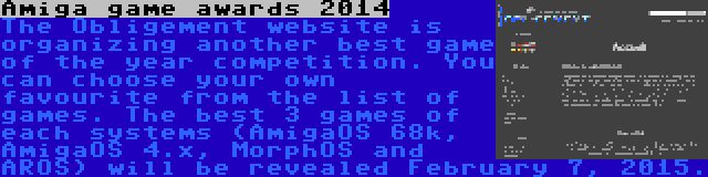 Amiga game awards 2014 | The Obligement website is organizing another best game of the year competition. You can choose your own favourite from the list of games. The best 3 games of each systems (AmigaOS 68k, AmigaOS 4.x, MorphOS and AROS) will be revealed February 7, 2015.