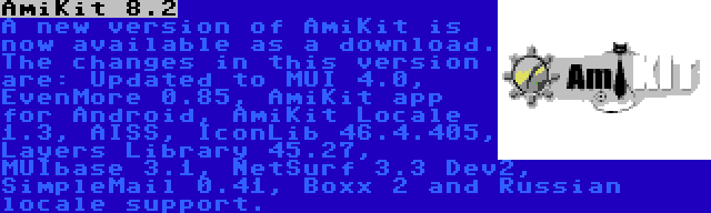 AmiKit 8.2 | A new version of AmiKit is now available as a download. The changes in this version are: Updated to MUI 4.0, EvenMore 0.85, AmiKit app for Android, AmiKit Locale 1.3, AISS, IconLib 46.4.405, Layers Library 45.27, MUIbase 3.1, NetSurf 3.3 Dev2, SimpleMail 0.41, Boxx 2 and Russian locale support.