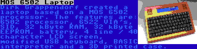 MOS 6502 Laptop | Dirk Grappendorf created a laptop based on a MOS 6502 processor. The features are: 6502 processor, 6522 VIA's, SID, 32 kByte RAM, 32 kByte EEPROM, battery, 4 line / 40 character LCD screen, modified USB keyboard, BASIC interpreter and a 3D printed case.