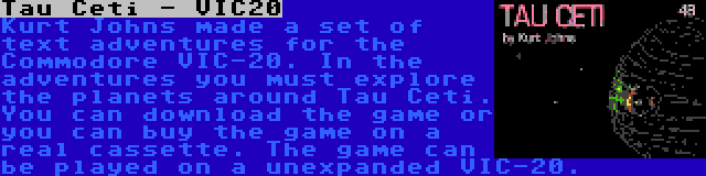 Tau Ceti - VIC20 | Kurt Johns made a set of text adventures for the Commodore VIC-20. In the adventures you must explore the planets around Tau Ceti. You can download the game or you can buy the game on a real cassette. The game can be played on a unexpanded VIC-20.