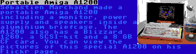 Portable Amiga A1200 | Sébastien Marchand made a portable Amiga A1200 including a monitor, power supply and speakers inside a aluminium briefcase. The A1200 also has a Blizzard 1260, a SCSI-kit and a 8 GB CF card. You can view the pictures of this special A1200 on his Flickr page.