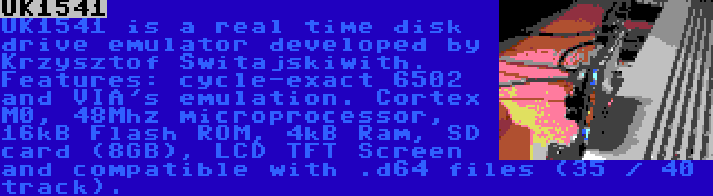 UK1541 | UK1541 is a real time disk drive emulator developed by Krzysztof Switajskiwith. Features: cycle-exact 6502 and VIA's emulation. Cortex M0, 48Mhz microprocessor, 16kB Flash ROM, 4kB Ram, SD card (8GB), LCD TFT Screen and compatible with .d64 files (35 / 40 track).