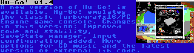 Hu-Go! v1.4 | A new version of Hu-Go! is available. Hu-Go! emulates the classic Turbografx16/PC Engine game console. Changes in this version: Improved code and stability, SaveState manager, Input configuration added, More options for CD music and the latest version of external lib code.