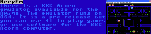 BeepEm | There is a BBC Acorn emulator available for the Amiga. The emulator runs on OS4. It is a pre release but you can use it to play games or use software for the BBC Acorn computer. 