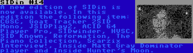 SIDin #14 | A new edition of SIDin is now available. In this edition the following item: CGSC, Goat Tracker 2SID Mono, JSIDPlay2, ACID 64 Player Pro, SIDwinder, HVSC, SID Known, Reformation, The Piano Collection, Scarzix Interview!, Inside Matt Gray Dominator player and Inside Hunter's Moon.