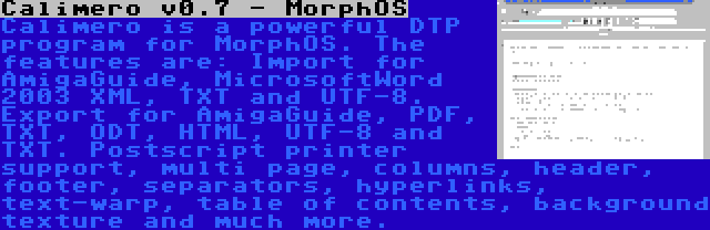 Calimero v0.7 - MorphOS | Calimero is a powerful DTP program for MorphOS. The features are: Import for AmigaGuide, MicrosoftWord 2003 XML, TXT and UTF-8. Export for AmigaGuide, PDF, TXT, ODT, HTML, UTF-8 and TXT. Postscript printer support, multi page, columns, header, footer, separators, hyperlinks, text-warp, table of contents, background texture and much more.