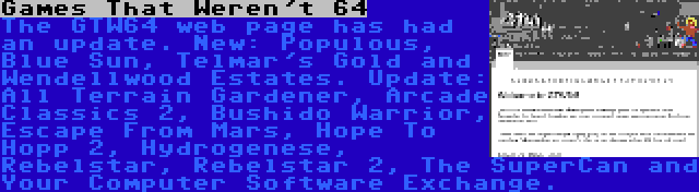 Games That Weren't 64 | The GTW64 web page has had an update. New: Populous, Blue Sun, Telmar's Gold and Wendellwood Estates. Update: All Terrain Gardener, Arcade Classics 2, Bushido Warrior, Escape From Mars, Hope To Hopp 2, Hydrogenese, Rebelstar, Rebelstar 2, The SuperCan and Your Computer Software Exchange.