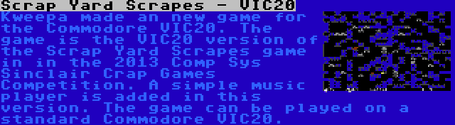 Scrap Yard Scrapes - VIC20 | Kweepa made an new game for the Commodore VIC20. The game is the VIC20 version of the Scrap Yard Scrapes game in in the 2013 Comp Sys Sinclair Crap Games Competition. A simple music player is added in this version. The game can be played on a standard Commodore VIC20.