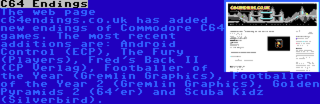 C64 Endings | The web page c64endings.co.uk has added new endings of Commodore C64 games. The most recent additions are: Android Control (ECP), The Fury (Players), Fred's Back II (CP Verlag), Footballer of the Year (Gremlin Graphics), Footballer of the Year 2 (Gremlin Graphics), Golden Pyramids 2 (64'er) and Scuba Kidz (Silverbird).