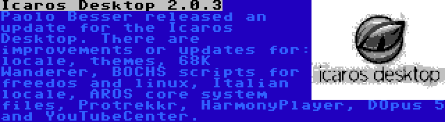 Icaros Desktop 2.0.3 | Paolo Besser released an update for the Icaros Desktop. There are improvements or updates for: locale, themes, 68K Wanderer, BOCHS scripts for freedos and linux, Italian locale, AROS core system files, Protrekkr, HarmonyPlayer, DOpus 5 and YouTubeCenter.
