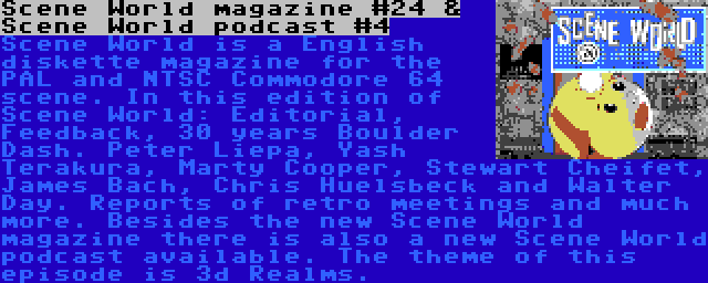 Scene World magazine #24 & Scene World podcast #4 | Scene World is a English diskette magazine for the PAL and NTSC Commodore 64 scene. In this edition of Scene World: Editorial, Feedback, 30 years Boulder Dash. Peter Liepa, Yash Terakura, Marty Cooper, Stewart Cheifet, James Bach, Chris Huelsbeck and Walter Day. Reports of retro meetings and much more.
Besides the new Scene World magazine there is also a new Scene World podcast available. The theme of this episode is 3d Realms.