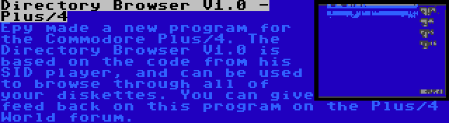 Directory Browser V1.0 - Plus/4 | Epy made a new program for the Commodore Plus/4. The Directory Browser V1.0 is based on the code from his SID player, and can be used to browse through all of your diskettes. You can give feed back on this program on the Plus/4 World forum.