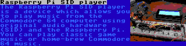 Raspberry Pi SID player | The Raspberry Pi SID player is a device which allows you to play music from the Commodore 64 computer using original audio hardware (SID) and the Raspberry Pi. You can play classic game music or home-brew Commodore 64 music.