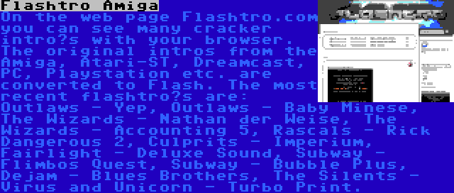 Flashtro Amiga | On the web page Flashtro.com you can see many cracker intro’s with your browser. The original intros from the Amiga, Atari-ST, Dreamcast, PC, Playstation etc. are converted to Flash. The most recent flashtro’s are: Outlaws - Yep, Outlaws - Baby Minese, The Wizards - Nathan der Weise, The Wizards - Accounting 5, Rascals - Rick Dangerous 2, Culprits - Imperium, Fairlight - Deluxe Sound, Subway - Flimbos Quest, Subway - Bubble Plus, Dejam - Blues Brothers, The Silents - Virus and Unicorn - Turbo Print.