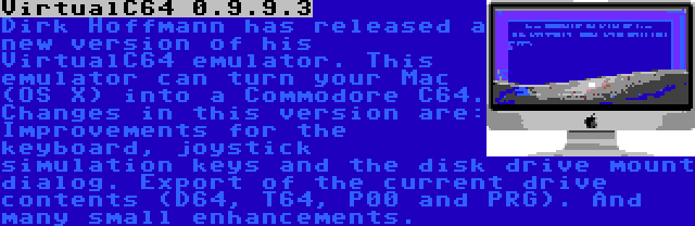 VirtualC64 0.9.9.3 | Dirk Hoffmann has released a new version of his VirtualC64 emulator. This emulator can turn your Mac (OS X) into a Commodore C64. Changes in this version are: Improvements for the keyboard, joystick simulation keys and the disk drive mount dialog. Export of the current drive contents (D64, T64, P00 and PRG). And many small enhancements.