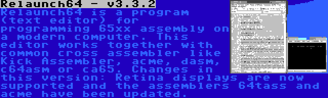 Relaunch64 - v3.3.2 | Relaunch64 is a program (text editor) for programming 65xx assembly on a modern computer. This editor works together with common cross assembler like Kick Assembler, acme, dasm, c64asm or ca65. Changes in this version: Retina displays are now supported and the assemblers 64tass and acme have been updated.