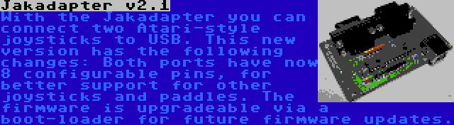 Jakadapter v2.1 | With the Jakadapter you can connect two Atari-style joysticks to USB. This new version has the following changes: Both ports have now 8 configurable pins, for better support for other joysticks and paddles. The firmware is upgradeable via a boot-loader for future firmware updates.