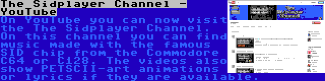 The Sidplayer Channel - YouTube | On YouTube you can now visit the The Sidplayer Channel. On this channel you can find music made with the famous SID chip from the Commodore C64 or C128. The videos also show PETSCII-art animations or lyrics if they are available.