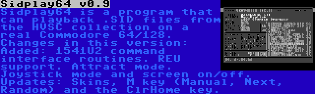 Sidplay64 v0.9 | Sidplay64 is a program that can playback .SID files from the HVSC collection on a real Commodore 64/128. Changes in this version: Added: 1541U2 command interface routines. REU support. Attract mode. Joystick mode and screen on/off. Updates: Skins, M key (Manual, Next, Random) and the ClrHome key.