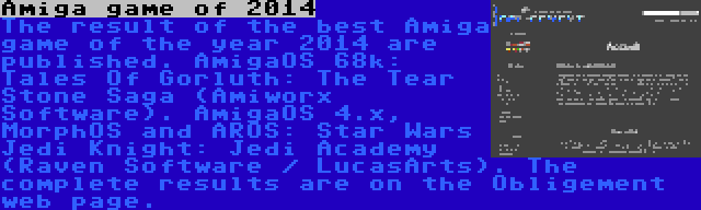 Amiga game of 2014 | The result of the best Amiga game of the year 2014 are published. AmigaOS 68k: Tales Of Gorluth: The Tear Stone Saga (Amiworx Software). AmigaOS 4.x, MorphOS and AROS: Star Wars Jedi Knight: Jedi Academy (Raven Software / LucasArts). The complete results are on the Obligement web page.