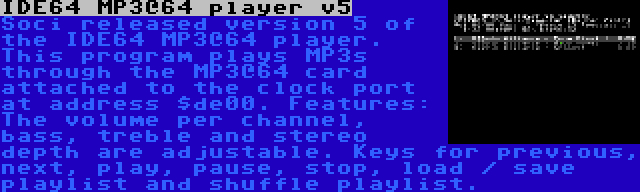 IDE64 MP3@64 player v5 | Soci released version 5 of the IDE64 MP3@64 player. This program plays MP3s through the MP3@64 card attached to the clock port at address $de00. Features: The volume per channel, bass, treble and stereo depth are adjustable. Keys for previous, next, play, pause, stop, load / save playlist and shuffle playlist.