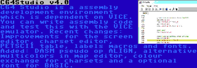 C64Studio v4.0 | C64 Studio is a assembly development environment which is dependent on VICE. You can write assembly code and test this with the VICE emulator. Recent changes: Improvements for the screen editor, charset editor, PETSCII table, labels macros and fonts. Added: DASM pseudo op ALIGN, alternative multicolors in map editor, colour exchange for charsets and a optional font for BASIC.