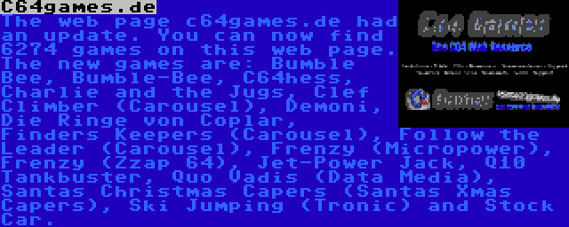 C64games.de | The web page c64games.de had an update. You can now find 6274 games on this web page. The new games are: Bumble Bee, Bumble-Bee, C64hess, Charlie and the Jugs, Clef Climber (Carousel), Demoni, Die Ringe von Coplar, Finders Keepers (Carousel), Follow the Leader (Carousel), Frenzy (Micropower), Frenzy (Zzap 64), Jet-Power Jack, Q10 Tankbuster, Quo Vadis (Data Media), Santas Christmas Capers (Santas Xmas Capers), Ski Jumping (Tronic) and Stock Car.