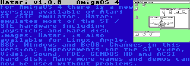 Hatari v1.8.0 - AmigaOS 4 | For AmigaOS 4 there is a new version available of Atari ST /STE emulator. Hatari emulates most of the ST / STE hardware including joysticks and hard disk images. Hatari is also available for Linux, Apple, BSD, Windows and BeOS. Changes in this version: Improvements for the ST video, Videl, Sound, FDC, GEMDOS HD and ACSI hard disk. Many more games and demos can now be used without problems.