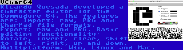 VChar64 | Ricardo Quesada developed a character editor for the Commodore 64. The features are: Import: raw, PRG and CharPad file formats. Export: raw and PRG. Basic editing functionality: Rotate, invert, clear, shift to left, right, up and down. Multiplatform: Win, Linux and Mac.