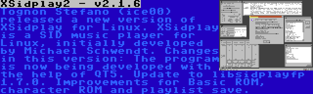XSidplay2 - v2.1.6 | Tognon Stefano (ice00) released a new version of XSidplay for Linux. XSidplay is a SID music player for Linux, initially developed by Michael Schwendt. Changes in this version: The program is now being developed with the help of QT5. Update to libsidplayfp 1.7.0. Improvements for Basic ROM, character ROM and playlist save.