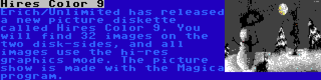 Hires Color 9 | Erich/Unlimited has released a new picture diskette called Hires Color 9. You will find 32 images on the two disk-sides, and all images use the hi-res graphics mode. The picture show is made with the Magica program.