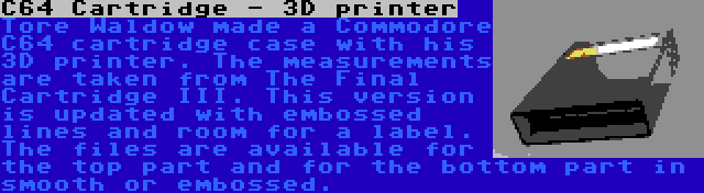 C64 Cartridge - 3D printer | Tore Waldow made a Commodore C64 cartridge case with his 3D printer. The measurements are taken from The Final Cartridge III. This version is updated with embossed lines and room for a label. The files are available for the top part and for the bottom part in smooth or embossed.