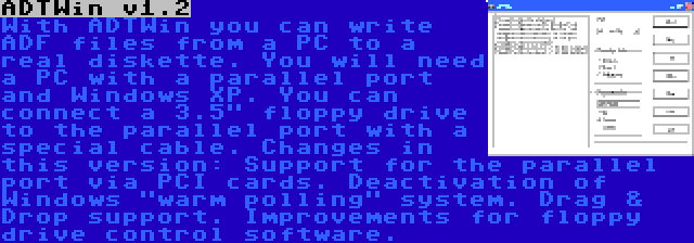 ADTWin v1.2 | With ADTWin you can write ADF files from a PC to a real diskette. You will need a PC with a parallel port and Windows XP. You can connect a 3.5 floppy drive to the parallel port with a special cable. Changes in this version: Support for the parallel port via PCI cards. Deactivation of Windows warm polling system. Drag & Drop support. Improvements for floppy drive control software.