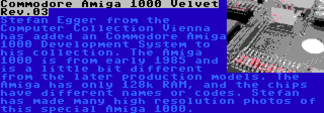 Commodore Amiga 1000 Velvet Rev.03 | Stefan Egger from the Computer Collection Vienna has added an Commodore Amiga 1000 Development System to his collection. The Amiga 1000 is from early 1985 and is a little bit different from the later production models. The Amiga has only 128k RAM, and the chips have different names or codes. Stefan has made many high resolution photos of this special Amiga 1000.