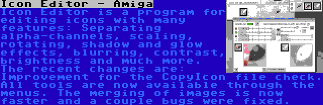 Icon Editor - Amiga | Icon Editor is a program for editing icons with many features: Separating alpha-channels, scaling, rotating, shadow and glow effects, blurring, contrast, brightness and much more. The recent changes are: Improvement for the CopyIcon file check. All tools are now available through the menus. The merging of images is now faster and a couple bugs were fixed.