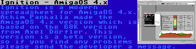Ignition - AmigaOS 4.x | Ignition is a modern spreadsheet for AmigaOS 4.x. Achim Pankalla made the AmigaOS 4.x version which is based on the 68K version from Axel Dörfler. This version is a beta version, so if you find any problems please send the developer a message.