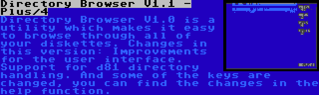 Directory Browser V1.1 - Plus/4 | Directory Browser V1.0 is a utility which makes it easy to browse through all of your diskettes. Changes in this version: Improvements for the user interface. Support for d81 directory handling. And some of the keys are changed, you can find the changes in the help function.