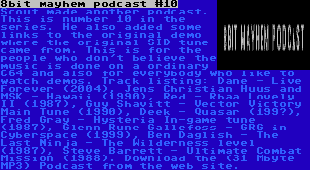 8bit mayhem podcast #10 | Scout made another podcast. This is number 10 in the series. He also added some links to the original demo where the original SID-tune came from. This is for the people who don't believe the music is done on a ordinary C64 and also for everybody who like to watch demos. Track listing: Dane - Live Forever (2004), Jens Christian Huus and MSK - Hawaii (1990), Red - Rhaa Lovely II (1987), Guy Shavitt - Vector Victory Main Tune (1990), Deek - Quasar (199?), Fred Gray - Hysteria In-game tune (1987), Glenn Rune Gallefoss - GRG in Cyberspace (1999), Ben Daglish - The Last Ninja - The Wilderness level (1987), Steve Barrett - Ultimate Combat Mission (1988). Download the (31 Mbyte MP3) Podcast from the web site.