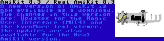 AmiKit 8.3 / Real AmiKit 8.3 | A new version of AmiKit is now available as a download. The changes in this version are: Updates for the Magic User Interface (MUI4) and the EvenMore text viewer. The updates are also available for the Real AmiKit version.