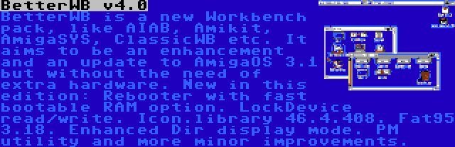 BetterWB v4.0 | BetterWB is a new Workbench pack, like AIAB, Amikit, AmigaSYS, ClassicWB etc. It aims to be an enhancement and an update to AmigaOS 3.1 but without the need of extra hardware. New in this edition: Rebooter with fast bootable RAM option. LockDevice read/write. Icon.library 46.4.408. Fat95 3.18. Enhanced Dir display mode. PM utility and more minor improvements.