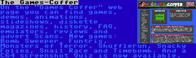 The Games-Coffer | On the Games Coffer web page you can find games, demos, animations, slideshows, diskette magazines, history, FAQ, emulators, reviews and advert Scans. New games: Bomb Sweeper, Funtris, Monsters of Terror, Shufflerun, Snacky Folies, Snail Race and Timebomb. And a C64 screenshot Quiz is now available.