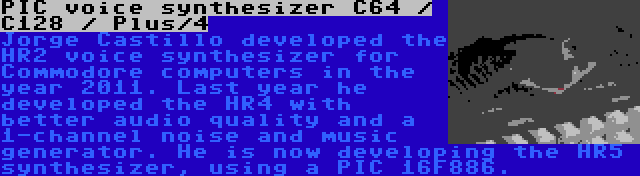 PIC voice synthesizer C64 / C128 / Plus/4 | Jorge Castillo developed the HR2 voice synthesizer for Commodore computers in the year 2011. Last year he developed the HR4 with better audio quality and a 1-channel noise and music generator. He is now developing the HR5 synthesizer, using a PIC 16F886.