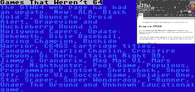 Games That Weren't 64 | The GTW64 web page has had an update. New: ALA, Black Gold 2, Bounce'n, Droid Alert, Grapevine and Huckleberry Hound in Hollywood Capers. Update: Behemoth, Bible Baseball, Boxing Champion, Bushido Warrior, C64GS cartridge titles, Candyman, Charlie Chaplin, Crossfire Canyon, Gi Hero, Italian Night 99, Jimmy's Grandprix, Mag Max V1, Mars Cops, Nighthunter, Pool Game, Populous, Programming Paintset, Shellshock, Shove Off, Snare V1, Soccer Game, Soldier One, Star Scaper, Super Wonderdog, T-Runner, Under The Ground and Unknown Educational game.